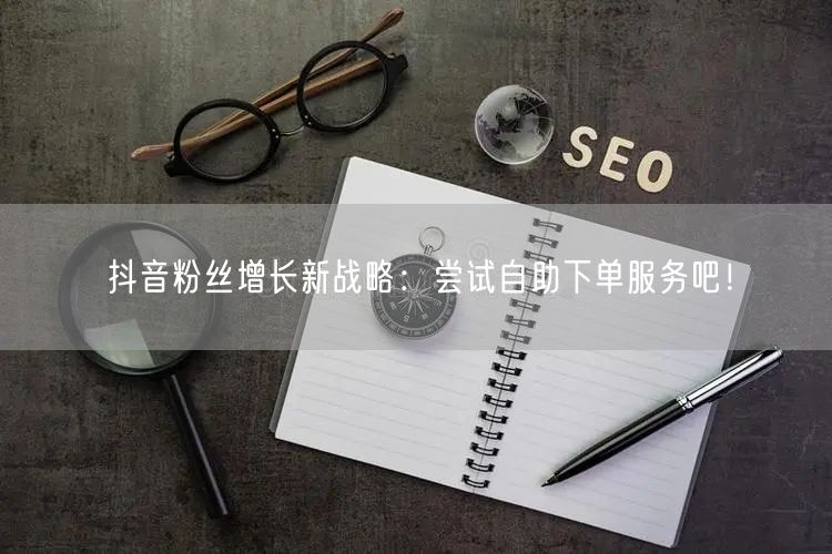 抖音粉丝增长新战略：尝试自助下单服务吧！