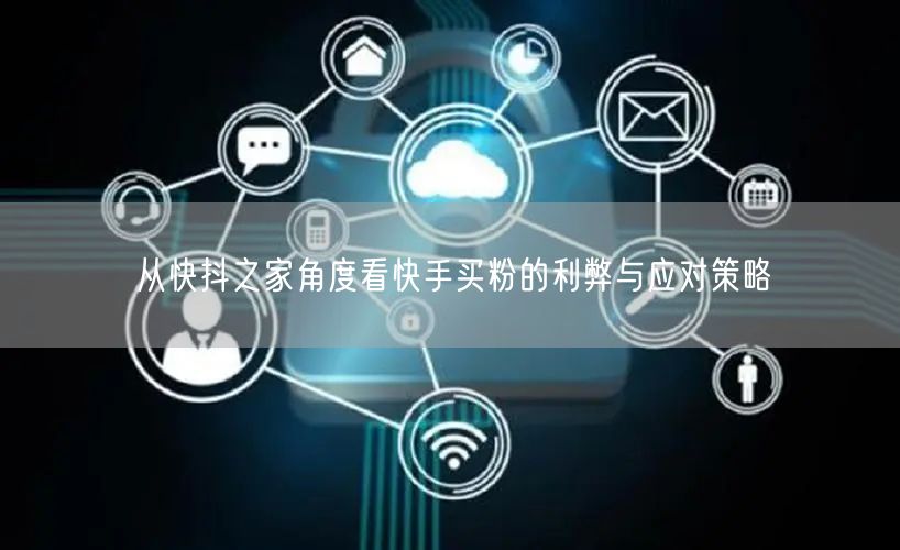 从快抖之家角度看快手买粉的利弊与应对策略