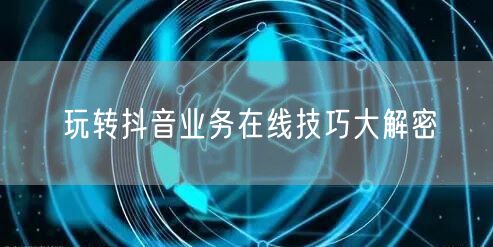 玩转抖音业务在线技巧大解密