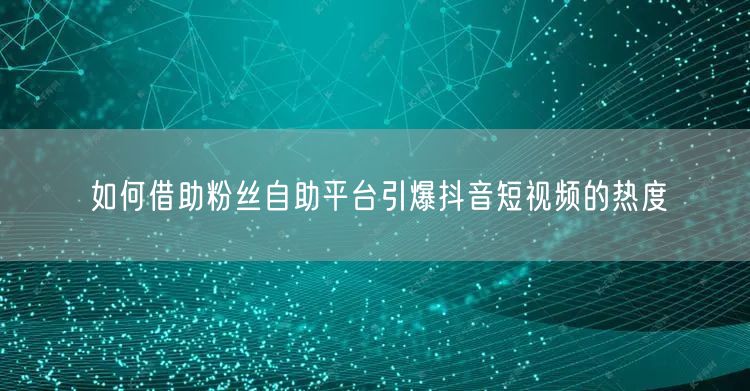 如何借助粉丝自助平台引爆抖音短视频的热度