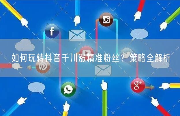 如何玩转抖音千川涨精准粉丝？策略全解析