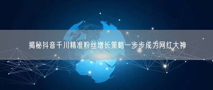 揭秘抖音千川精准粉丝增长策略一步步成为网红大神