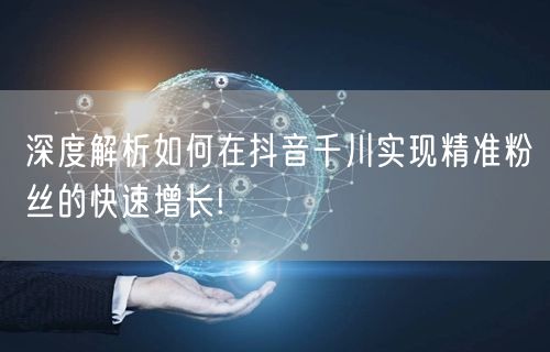 深度解析如何在抖音千川实现精准粉丝的快速增长!