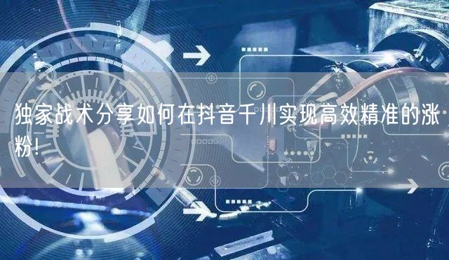 独家战术分享如何在抖音千川实现高效精准的涨粉!